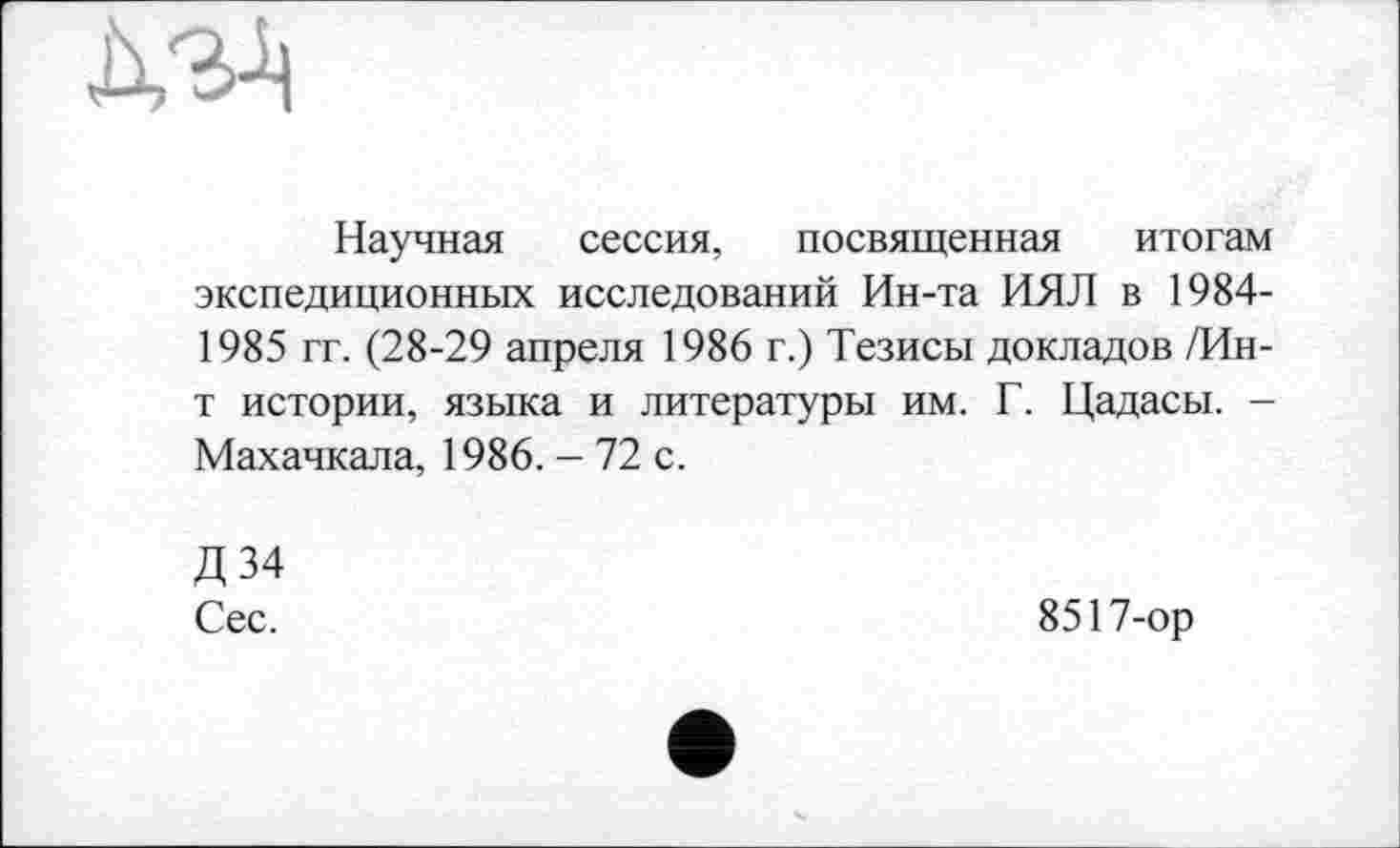 ﻿Научная сессия, посвященная итогам экспедиционных исследований Ин-та ИЯЛ в 1984-1985 гг. (28-29 апреля 1986 г.) Тезисы докладов /Ин-т истории, языка и литературы им. Г. Цадасы. -Махачкала, 1986. - 72 с.
Д34 Сес.
8517-ор